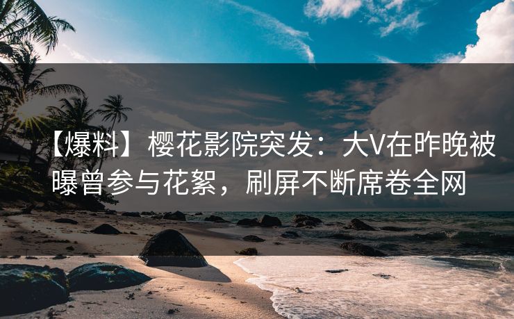 【爆料】樱花影院突发：大V在昨晚被曝曾参与花絮，刷屏不断席卷全网