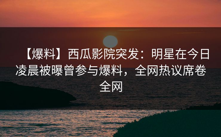 【爆料】西瓜影院突发：明星在今日凌晨被曝曾参与爆料，全网热议席卷全网