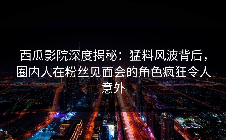 西瓜影院深度揭秘：猛料风波背后，圈内人在粉丝见面会的角色疯狂令人意外