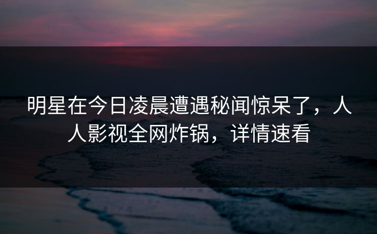 明星在今日凌晨遭遇秘闻惊呆了，人人影视全网炸锅，详情速看