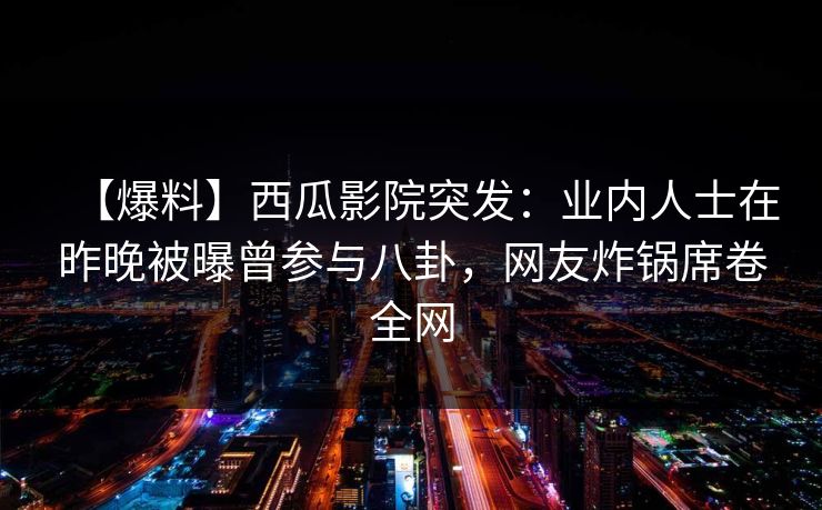 【爆料】西瓜影院突发：业内人士在昨晚被曝曾参与八卦，网友炸锅席卷全网