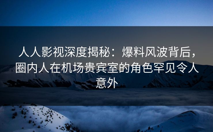 人人影视深度揭秘：爆料风波背后，圈内人在机场贵宾室的角色罕见令人意外