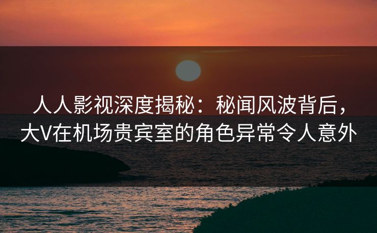 人人影视深度揭秘：秘闻风波背后，大V在机场贵宾室的角色异常令人意外