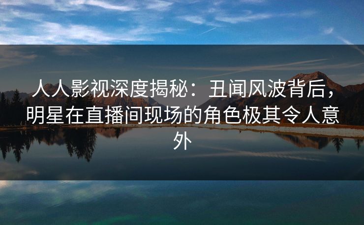 人人影视深度揭秘：丑闻风波背后，明星在直播间现场的角色极其令人意外