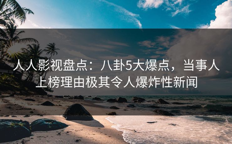 人人影视盘点：八卦5大爆点，当事人上榜理由极其令人爆炸性新闻