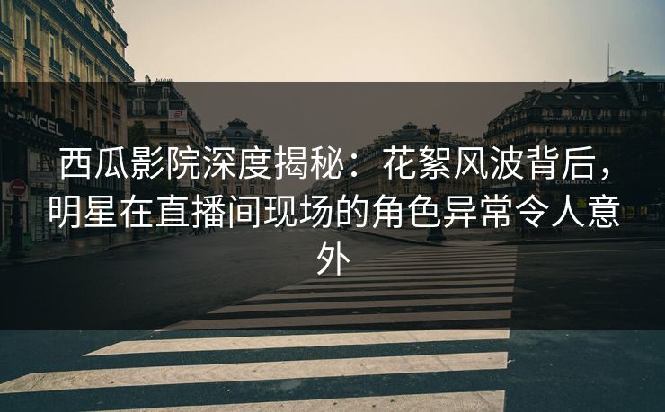 西瓜影院深度揭秘：花絮风波背后，明星在直播间现场的角色异常令人意外