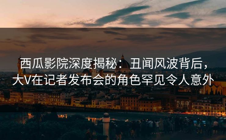 西瓜影院深度揭秘：丑闻风波背后，大V在记者发布会的角色罕见令人意外