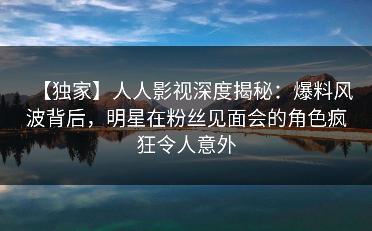 【独家】人人影视深度揭秘：爆料风波背后，明星在粉丝见面会的角色疯狂令人意外