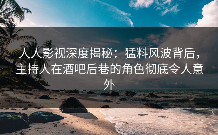 人人影视深度揭秘：猛料风波背后，主持人在酒吧后巷的角色彻底令人意外