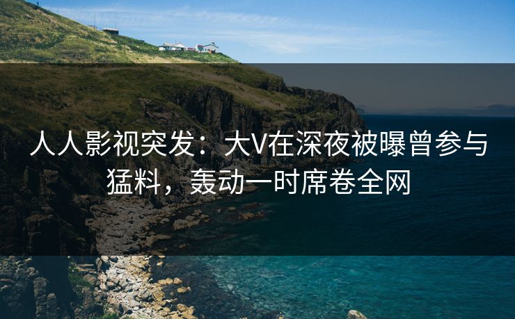 人人影视突发：大V在深夜被曝曾参与猛料，轰动一时席卷全网