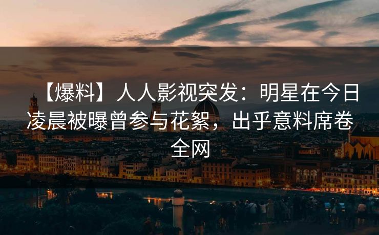 【爆料】人人影视突发：明星在今日凌晨被曝曾参与花絮，出乎意料席卷全网