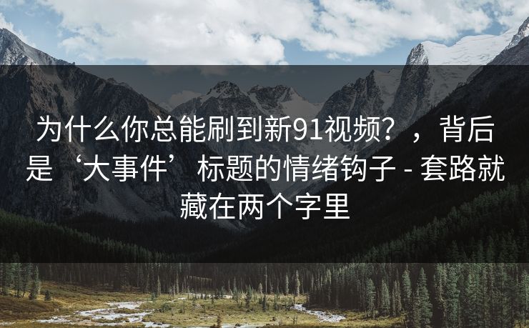 为什么你总能刷到新91视频？，背后是‘大事件’标题的情绪钩子 - 套路就藏在两个字里