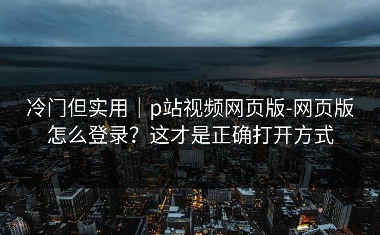 冷门但实用｜p站视频网页版-网页版怎么登录？这才是正确打开方式