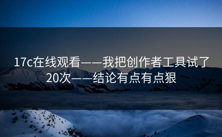 17c在线观看——我把创作者工具试了20次——结论有点有点狠