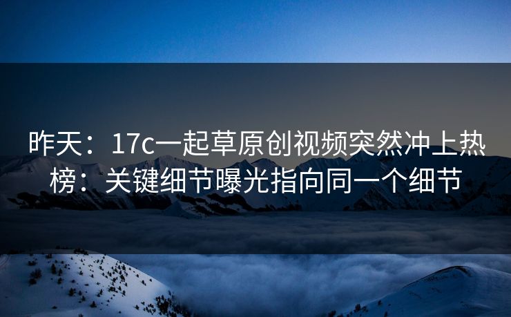 昨天：17c一起草原创视频突然冲上热榜：关键细节曝光指向同一个细节