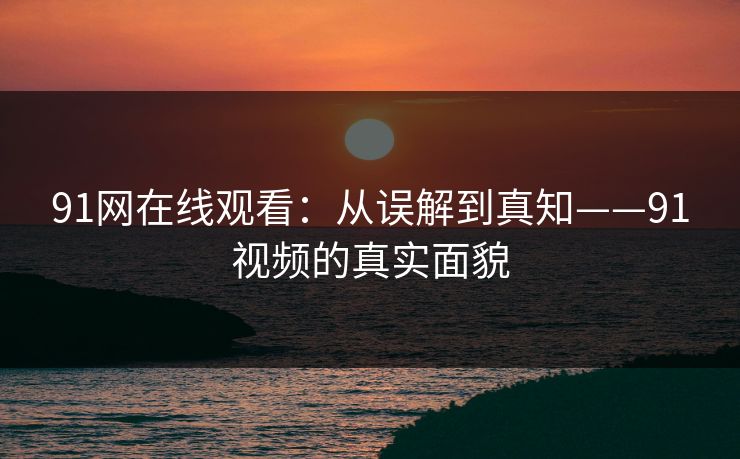 91网在线观看：从误解到真知——91视频的真实面貌