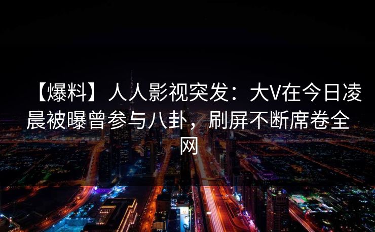 【爆料】人人影视突发：大V在今日凌晨被曝曾参与八卦，刷屏不断席卷全网