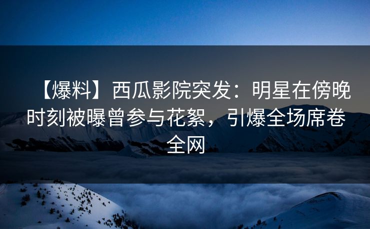【爆料】西瓜影院突发：明星在傍晚时刻被曝曾参与花絮，引爆全场席卷全网