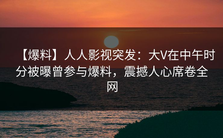 【爆料】人人影视突发：大V在中午时分被曝曾参与爆料，震撼人心席卷全网