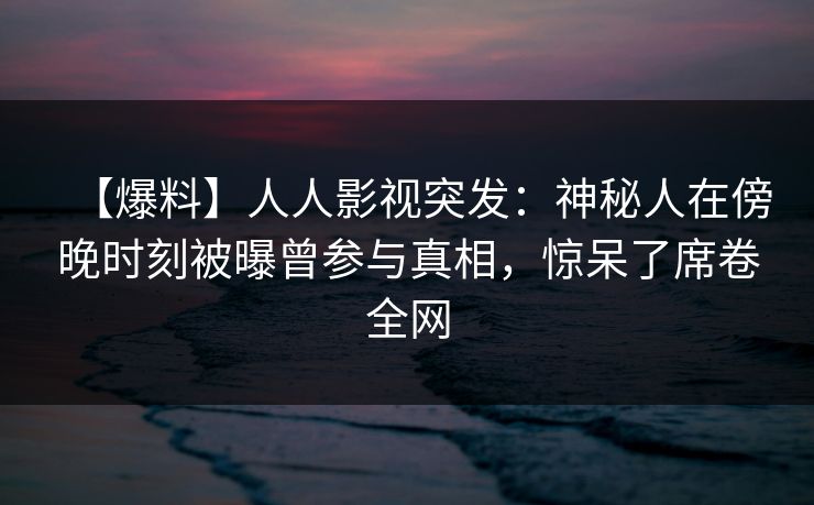【爆料】人人影视突发：神秘人在傍晚时刻被曝曾参与真相，惊呆了席卷全网