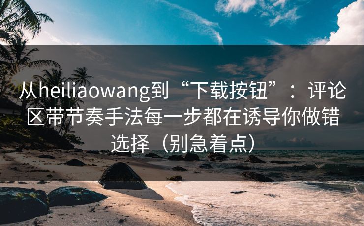 从heiliaowang到“下载按钮”：评论区带节奏手法每一步都在诱导你做错选择（别急着点）
