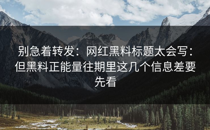 别急着转发：网红黑料标题太会写：但黑料正能量往期里这几个信息差要先看